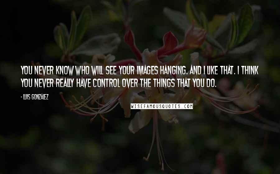 Luis Gonzalez Quotes: You never know who will see your images hanging. And I like that. I think you never really have control over the things that you do.