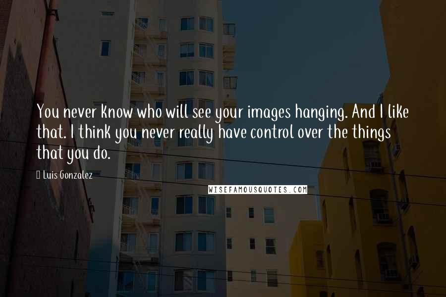 Luis Gonzalez Quotes: You never know who will see your images hanging. And I like that. I think you never really have control over the things that you do.