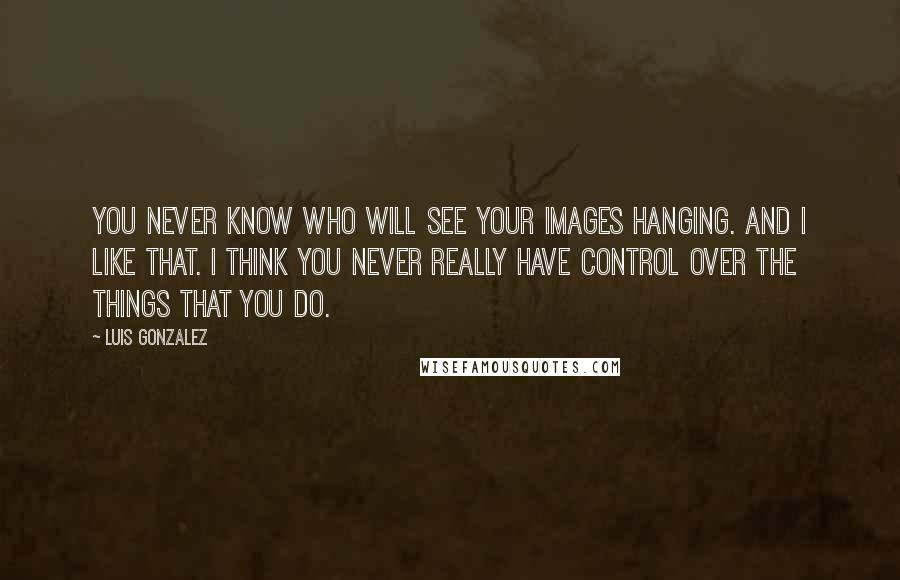 Luis Gonzalez Quotes: You never know who will see your images hanging. And I like that. I think you never really have control over the things that you do.