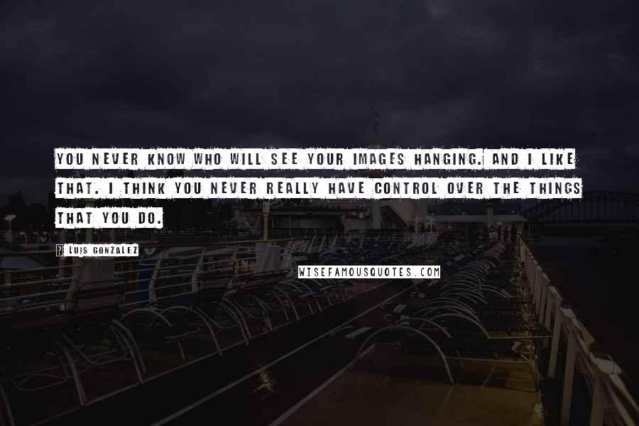 Luis Gonzalez Quotes: You never know who will see your images hanging. And I like that. I think you never really have control over the things that you do.