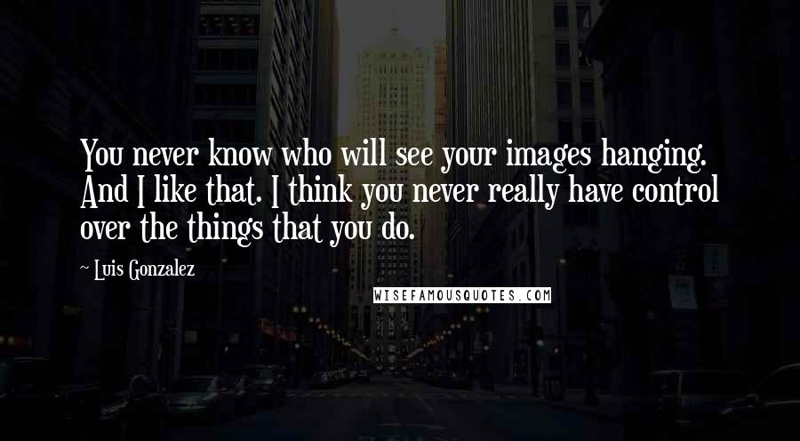 Luis Gonzalez Quotes: You never know who will see your images hanging. And I like that. I think you never really have control over the things that you do.