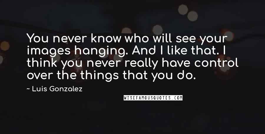 Luis Gonzalez Quotes: You never know who will see your images hanging. And I like that. I think you never really have control over the things that you do.