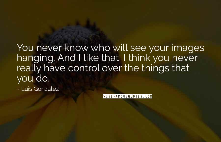 Luis Gonzalez Quotes: You never know who will see your images hanging. And I like that. I think you never really have control over the things that you do.