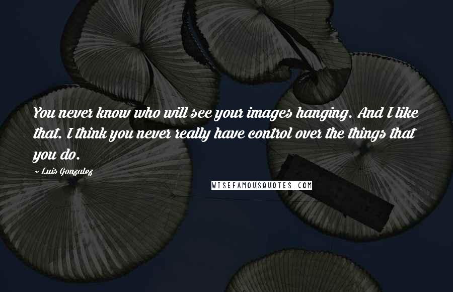 Luis Gonzalez Quotes: You never know who will see your images hanging. And I like that. I think you never really have control over the things that you do.