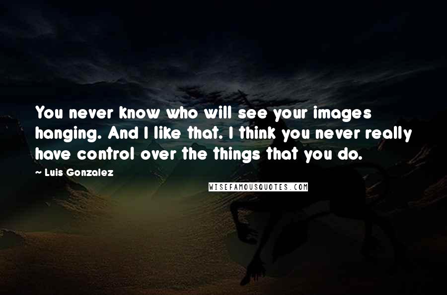 Luis Gonzalez Quotes: You never know who will see your images hanging. And I like that. I think you never really have control over the things that you do.