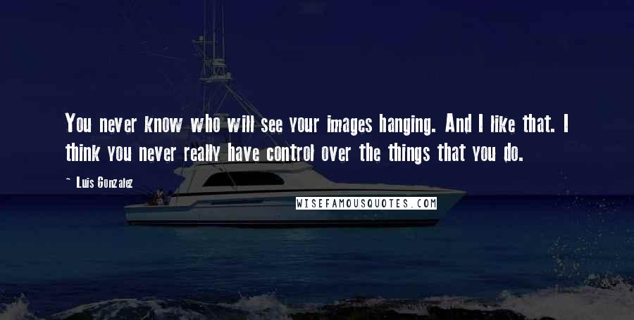Luis Gonzalez Quotes: You never know who will see your images hanging. And I like that. I think you never really have control over the things that you do.