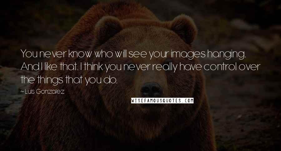 Luis Gonzalez Quotes: You never know who will see your images hanging. And I like that. I think you never really have control over the things that you do.