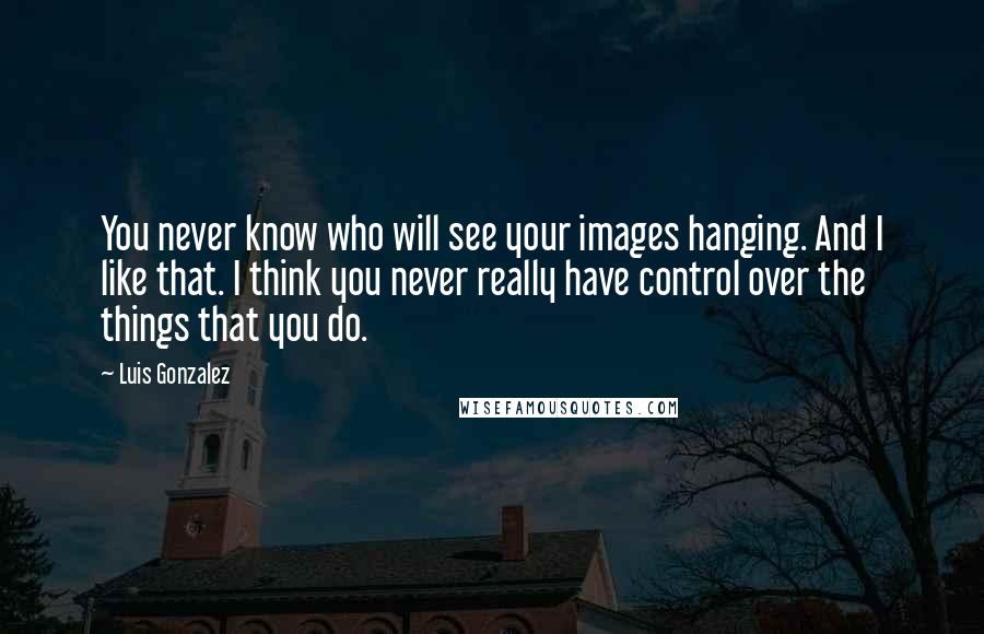 Luis Gonzalez Quotes: You never know who will see your images hanging. And I like that. I think you never really have control over the things that you do.