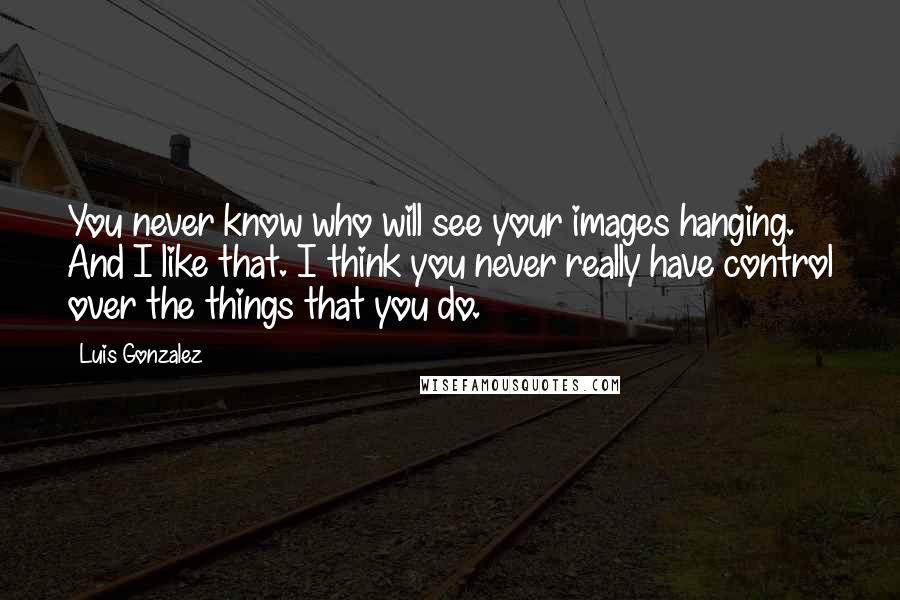 Luis Gonzalez Quotes: You never know who will see your images hanging. And I like that. I think you never really have control over the things that you do.