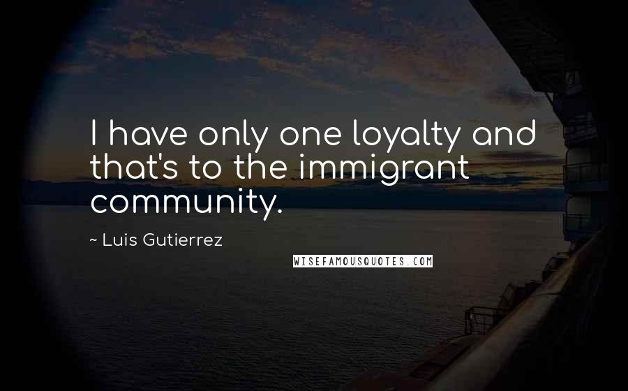 Luis Gutierrez Quotes: I have only one loyalty and that's to the immigrant community.