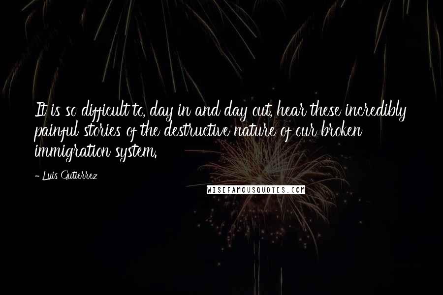 Luis Gutierrez Quotes: It is so difficult to, day in and day out, hear these incredibly painful stories of the destructive nature of our broken immigration system.