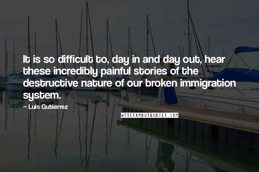 Luis Gutierrez Quotes: It is so difficult to, day in and day out, hear these incredibly painful stories of the destructive nature of our broken immigration system.