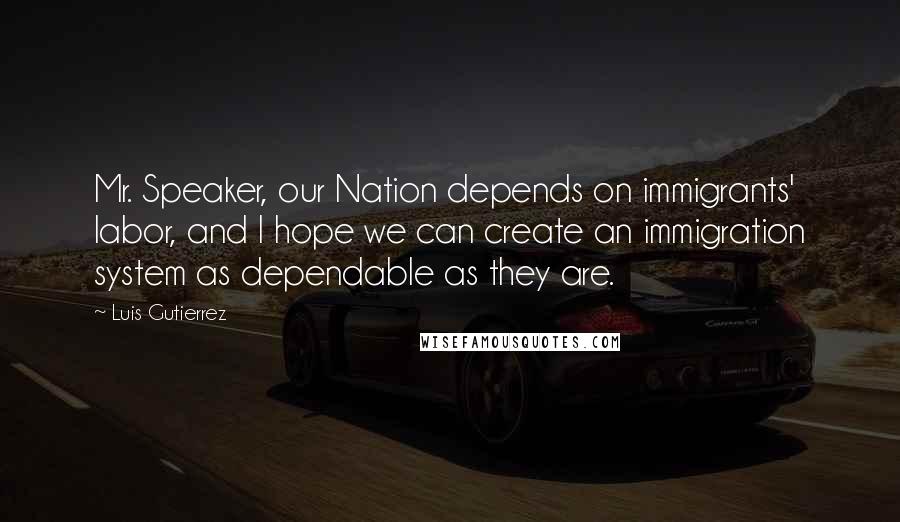 Luis Gutierrez Quotes: Mr. Speaker, our Nation depends on immigrants' labor, and I hope we can create an immigration system as dependable as they are.