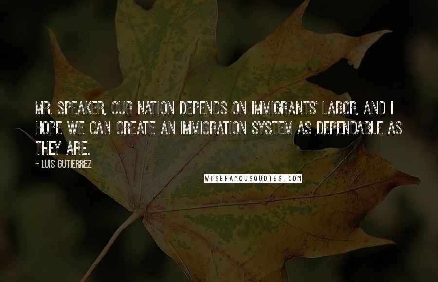 Luis Gutierrez Quotes: Mr. Speaker, our Nation depends on immigrants' labor, and I hope we can create an immigration system as dependable as they are.