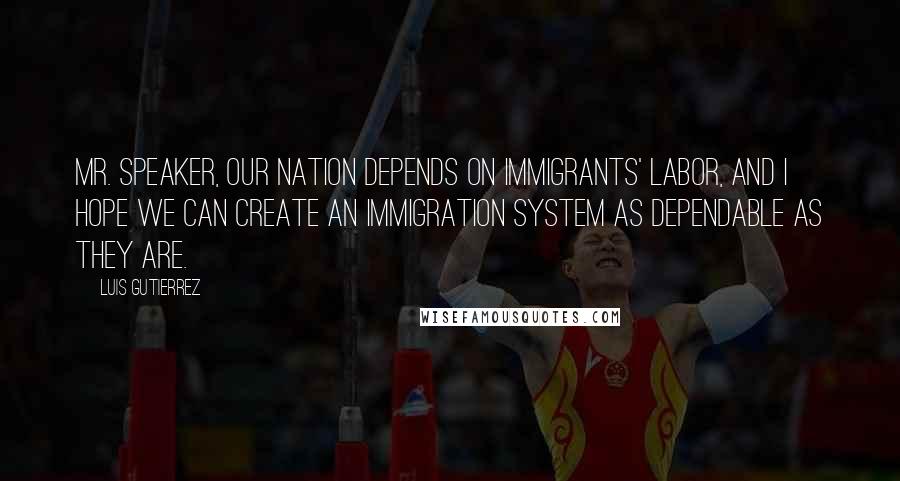 Luis Gutierrez Quotes: Mr. Speaker, our Nation depends on immigrants' labor, and I hope we can create an immigration system as dependable as they are.