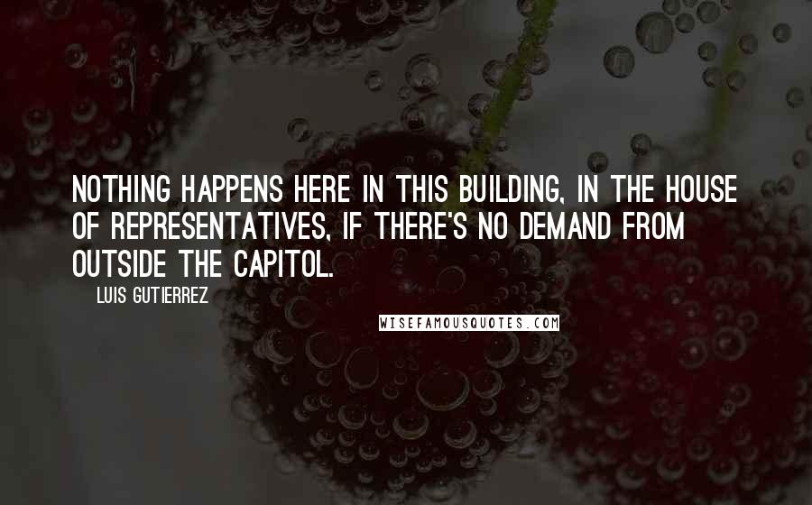 Luis Gutierrez Quotes: Nothing happens here in this building, in the House of Representatives, if there's no demand from outside the Capitol.