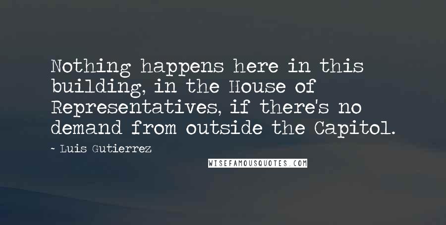 Luis Gutierrez Quotes: Nothing happens here in this building, in the House of Representatives, if there's no demand from outside the Capitol.