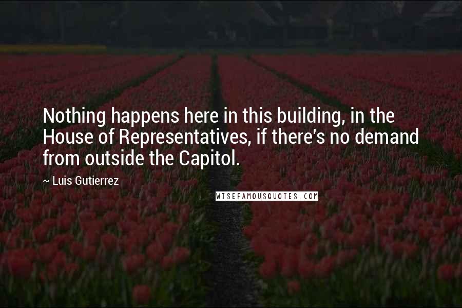 Luis Gutierrez Quotes: Nothing happens here in this building, in the House of Representatives, if there's no demand from outside the Capitol.