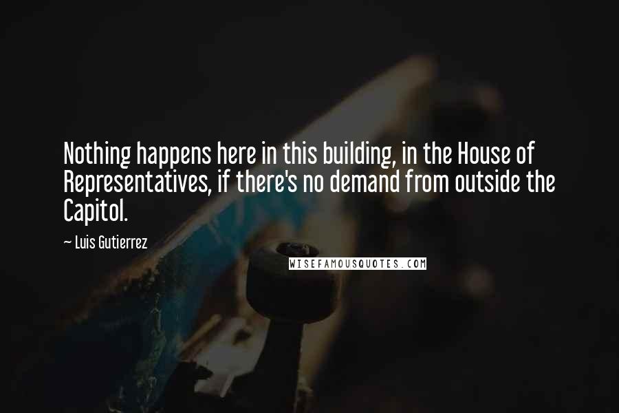 Luis Gutierrez Quotes: Nothing happens here in this building, in the House of Representatives, if there's no demand from outside the Capitol.