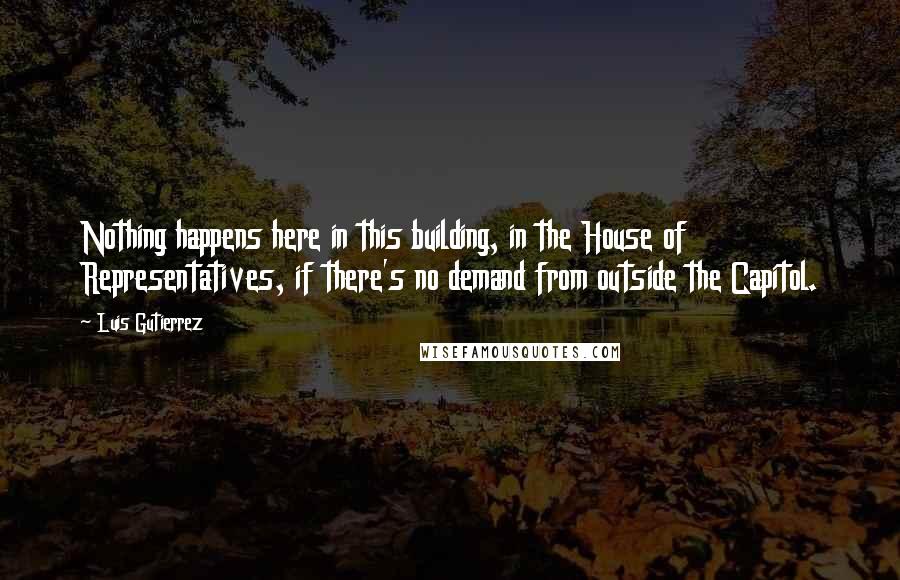 Luis Gutierrez Quotes: Nothing happens here in this building, in the House of Representatives, if there's no demand from outside the Capitol.