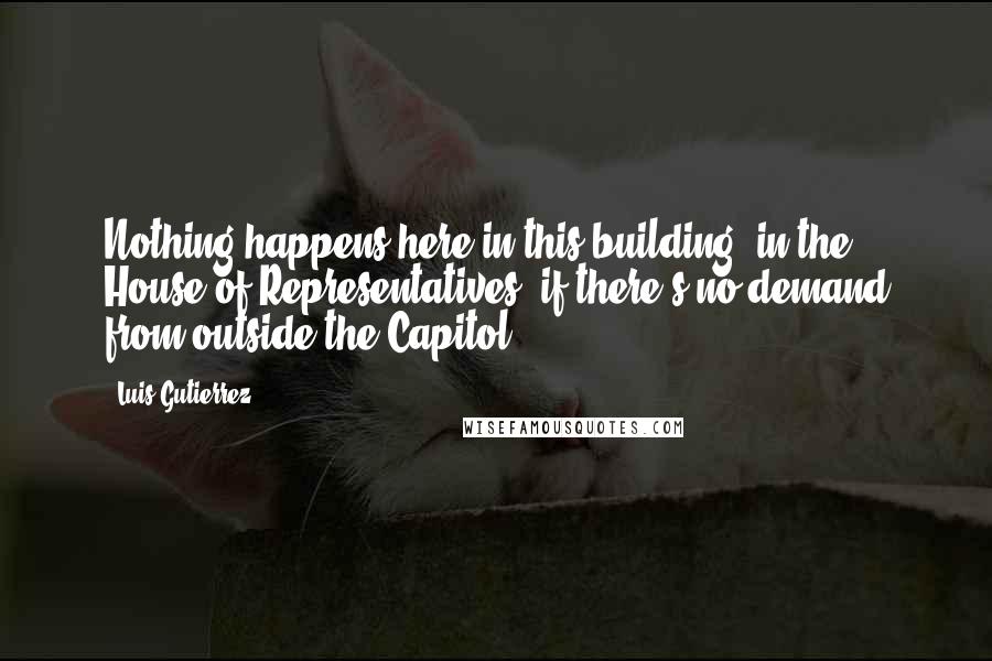 Luis Gutierrez Quotes: Nothing happens here in this building, in the House of Representatives, if there's no demand from outside the Capitol.