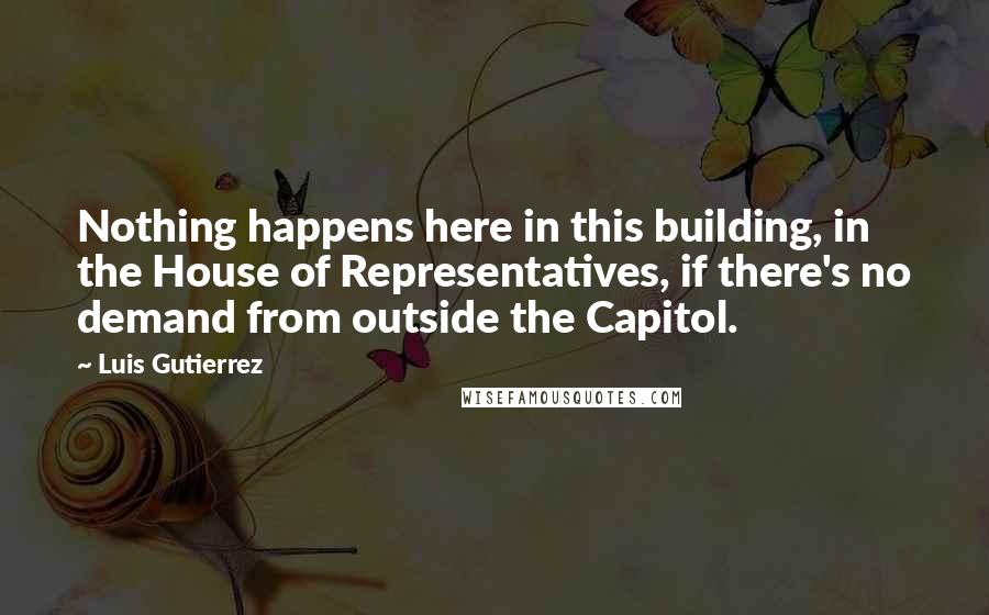 Luis Gutierrez Quotes: Nothing happens here in this building, in the House of Representatives, if there's no demand from outside the Capitol.