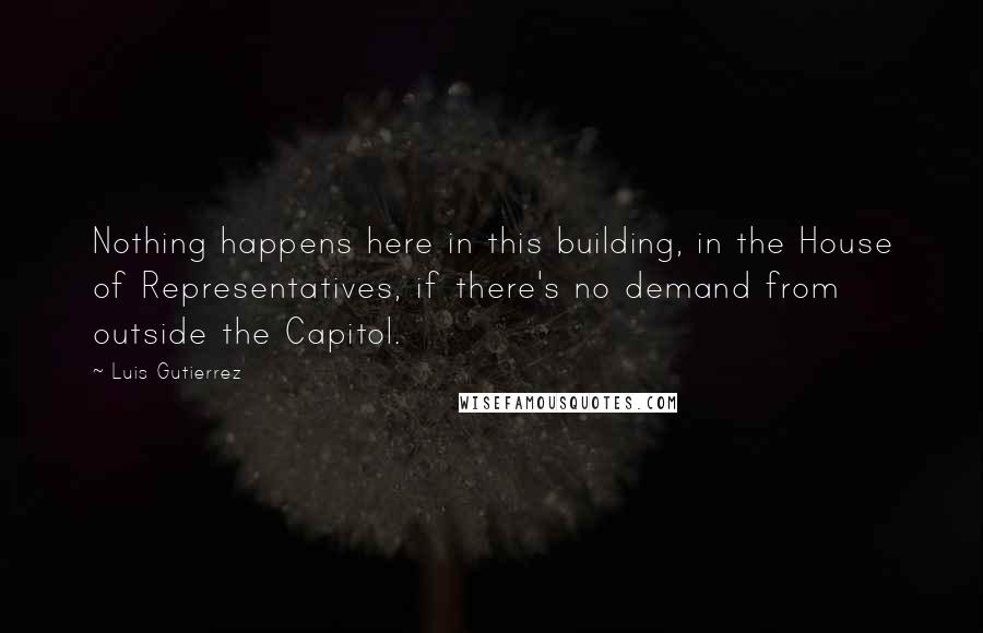 Luis Gutierrez Quotes: Nothing happens here in this building, in the House of Representatives, if there's no demand from outside the Capitol.