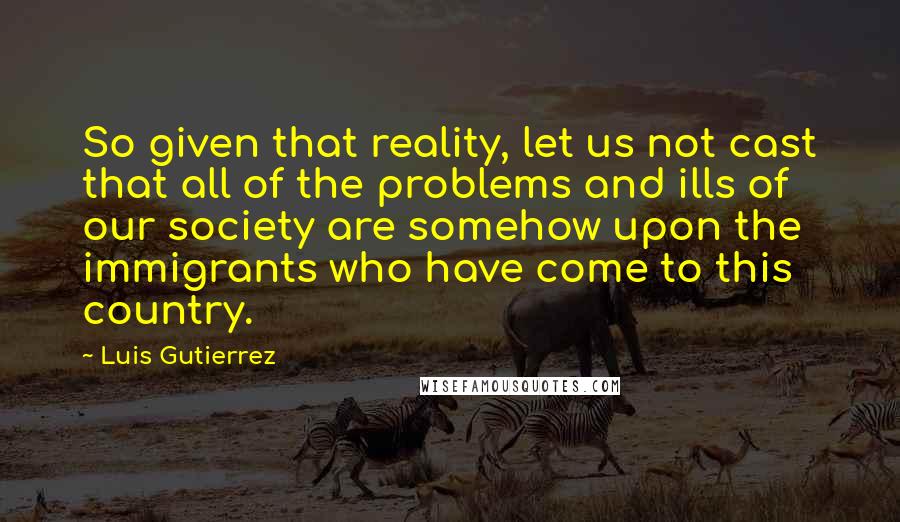 Luis Gutierrez Quotes: So given that reality, let us not cast that all of the problems and ills of our society are somehow upon the immigrants who have come to this country.