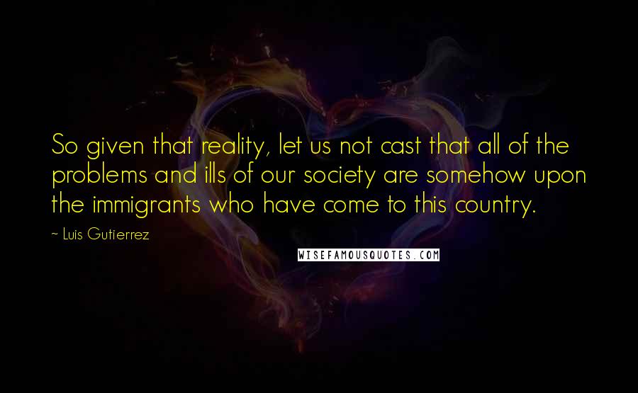Luis Gutierrez Quotes: So given that reality, let us not cast that all of the problems and ills of our society are somehow upon the immigrants who have come to this country.