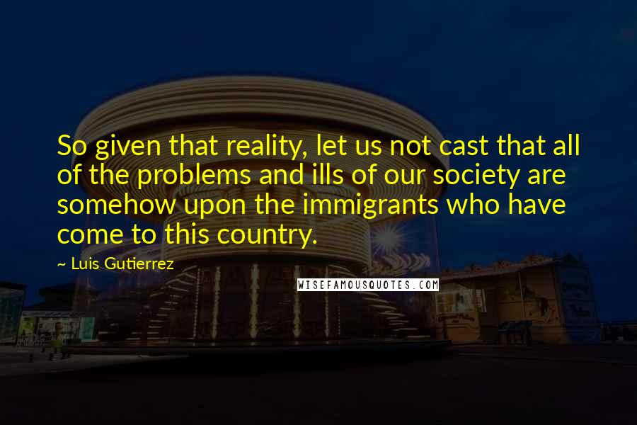 Luis Gutierrez Quotes: So given that reality, let us not cast that all of the problems and ills of our society are somehow upon the immigrants who have come to this country.