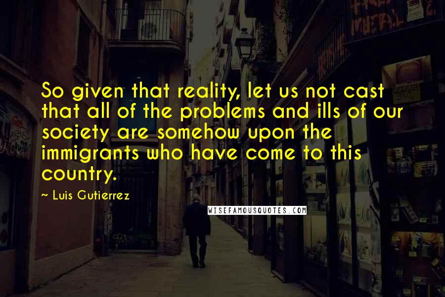 Luis Gutierrez Quotes: So given that reality, let us not cast that all of the problems and ills of our society are somehow upon the immigrants who have come to this country.