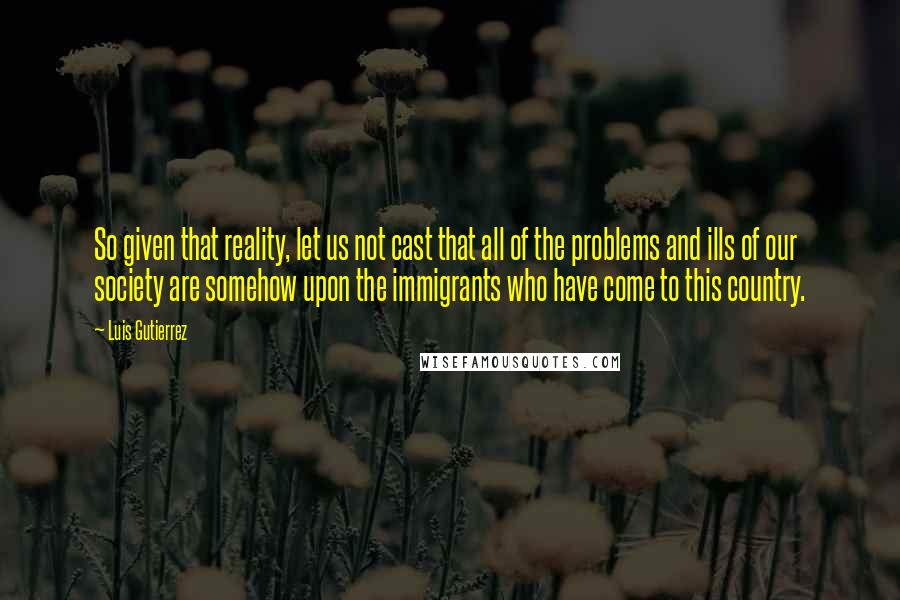 Luis Gutierrez Quotes: So given that reality, let us not cast that all of the problems and ills of our society are somehow upon the immigrants who have come to this country.