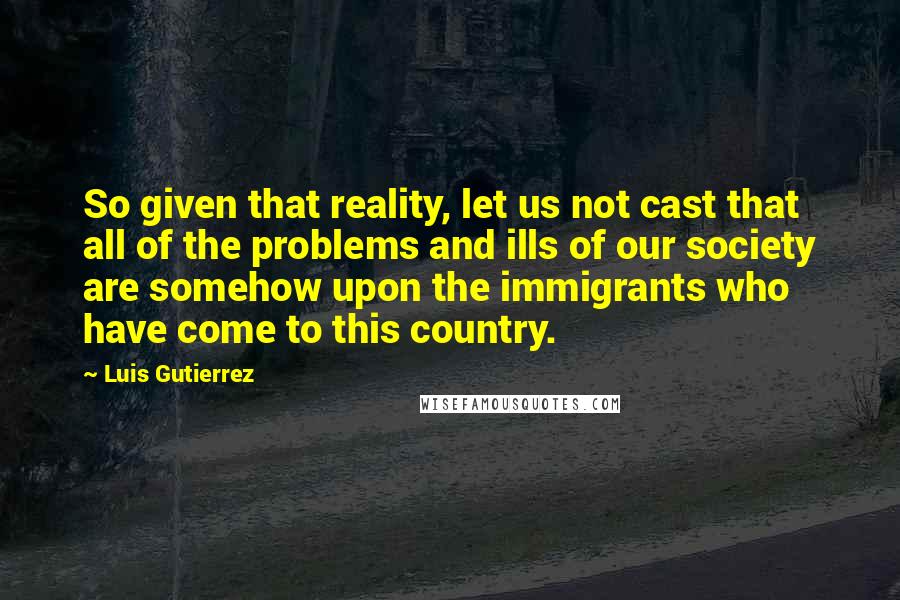 Luis Gutierrez Quotes: So given that reality, let us not cast that all of the problems and ills of our society are somehow upon the immigrants who have come to this country.