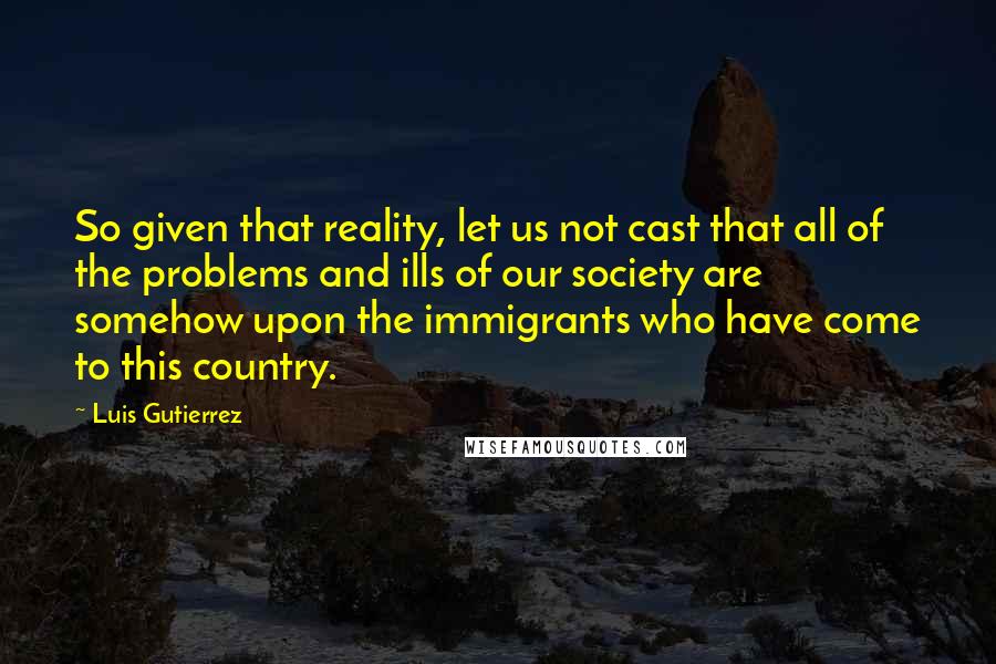 Luis Gutierrez Quotes: So given that reality, let us not cast that all of the problems and ills of our society are somehow upon the immigrants who have come to this country.