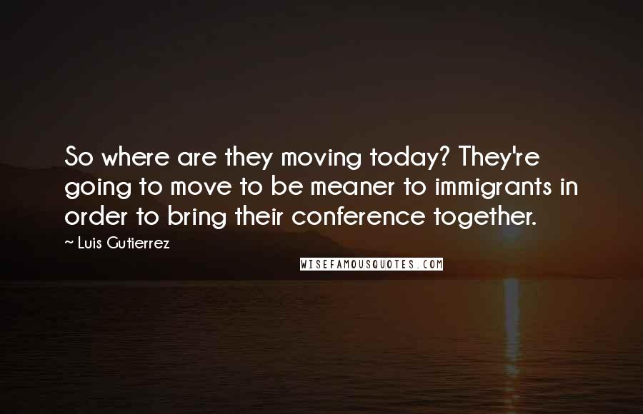 Luis Gutierrez Quotes: So where are they moving today? They're going to move to be meaner to immigrants in order to bring their conference together.