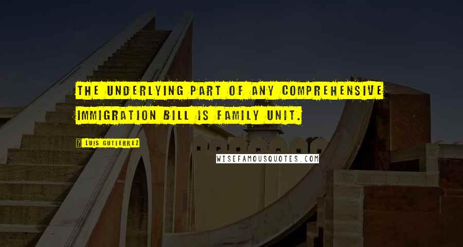 Luis Gutierrez Quotes: The underlying part of any comprehensive immigration bill is family unit.