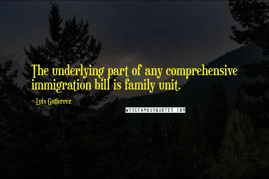 Luis Gutierrez Quotes: The underlying part of any comprehensive immigration bill is family unit.