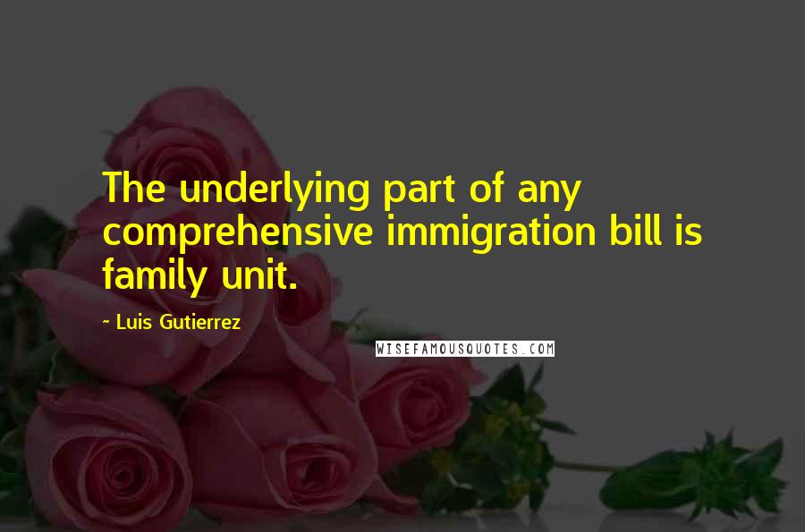 Luis Gutierrez Quotes: The underlying part of any comprehensive immigration bill is family unit.