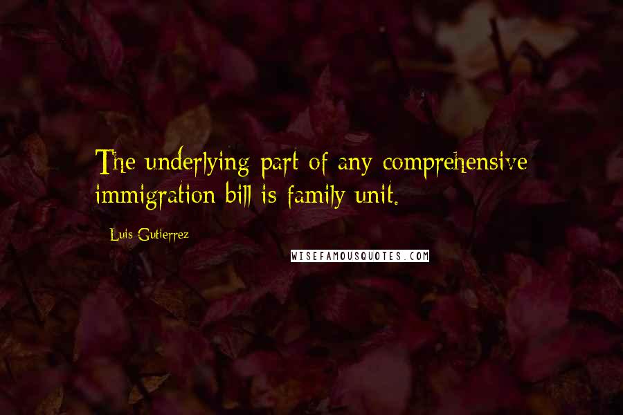 Luis Gutierrez Quotes: The underlying part of any comprehensive immigration bill is family unit.