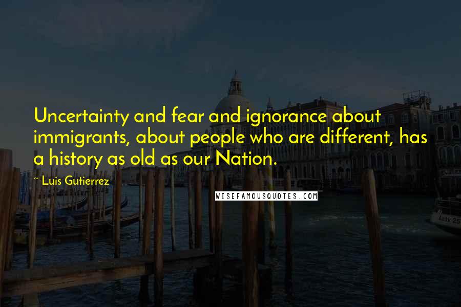 Luis Gutierrez Quotes: Uncertainty and fear and ignorance about immigrants, about people who are different, has a history as old as our Nation.