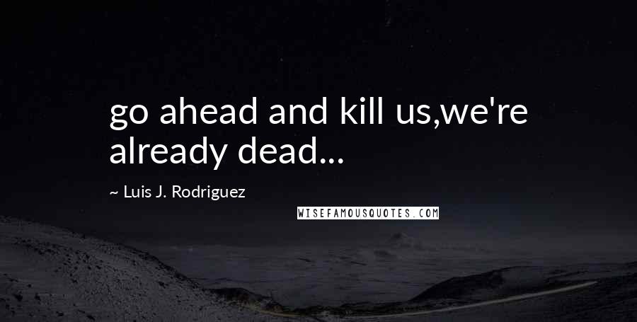 Luis J. Rodriguez Quotes: go ahead and kill us,we're already dead...