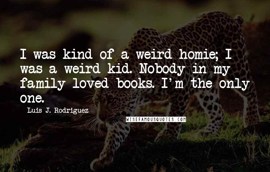 Luis J. Rodriguez Quotes: I was kind of a weird homie; I was a weird kid. Nobody in my family loved books. I'm the only one.