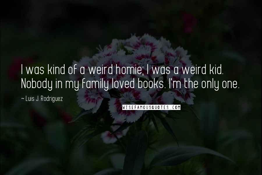 Luis J. Rodriguez Quotes: I was kind of a weird homie; I was a weird kid. Nobody in my family loved books. I'm the only one.