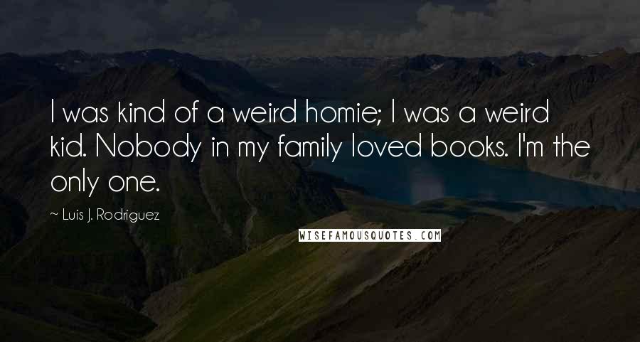 Luis J. Rodriguez Quotes: I was kind of a weird homie; I was a weird kid. Nobody in my family loved books. I'm the only one.