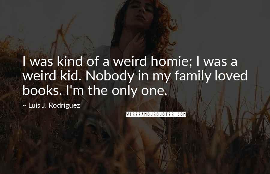 Luis J. Rodriguez Quotes: I was kind of a weird homie; I was a weird kid. Nobody in my family loved books. I'm the only one.