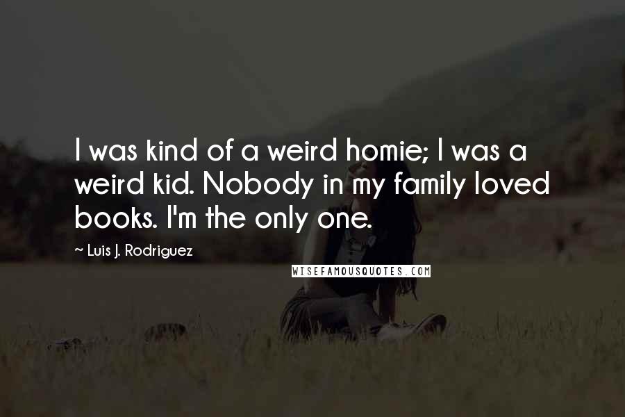 Luis J. Rodriguez Quotes: I was kind of a weird homie; I was a weird kid. Nobody in my family loved books. I'm the only one.