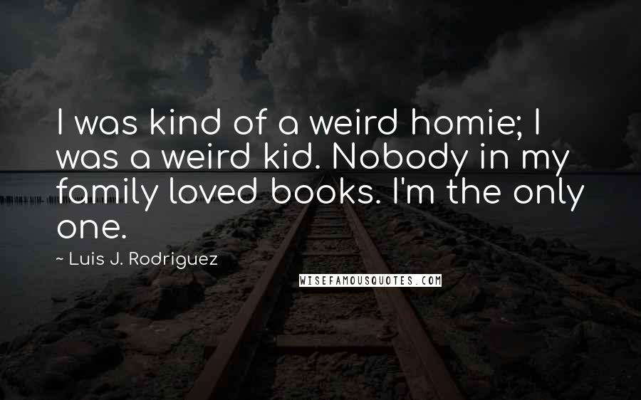 Luis J. Rodriguez Quotes: I was kind of a weird homie; I was a weird kid. Nobody in my family loved books. I'm the only one.