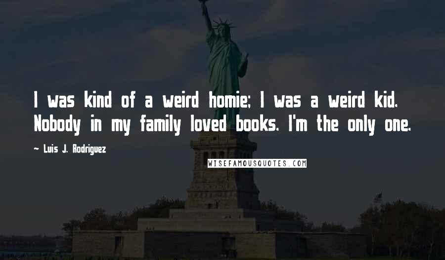 Luis J. Rodriguez Quotes: I was kind of a weird homie; I was a weird kid. Nobody in my family loved books. I'm the only one.