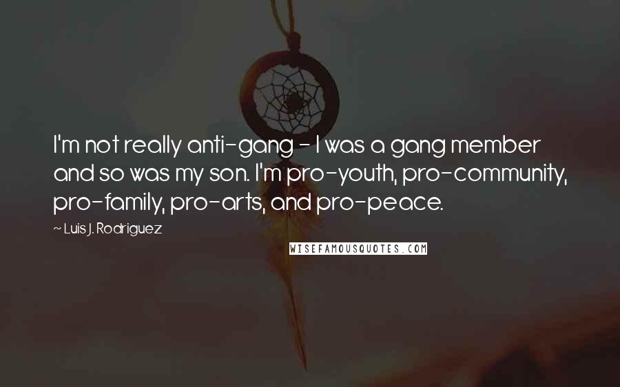 Luis J. Rodriguez Quotes: I'm not really anti-gang - I was a gang member and so was my son. I'm pro-youth, pro-community, pro-family, pro-arts, and pro-peace.