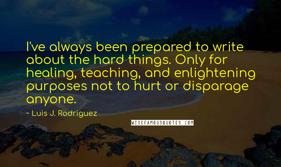 Luis J. Rodriguez Quotes: I've always been prepared to write about the hard things. Only for healing, teaching, and enlightening purposes not to hurt or disparage anyone.